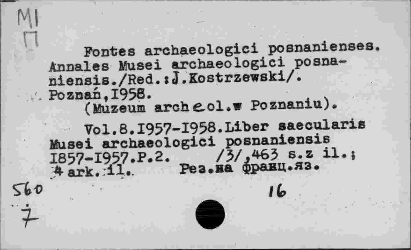 ﻿HI п
Fontes archaeologici posnaniensee. Annales Musel archaeologici posna-niensis./Red. : J.Kostrzewski/.
/. Poznant1958.
(Muzeum arche^ol.w Poznaniu).
Vol.8.1957-1958.Liber saecularis Museі archaeologici posnaniensis 1857-1957.P.2.	/5/,*63 s.z il.;
> ark.тії..	Рез.на франц.яз.
Л« • '	lb